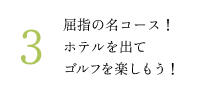 3.屈指の名コース！ ホテルを出て ゴルフを楽しもう！